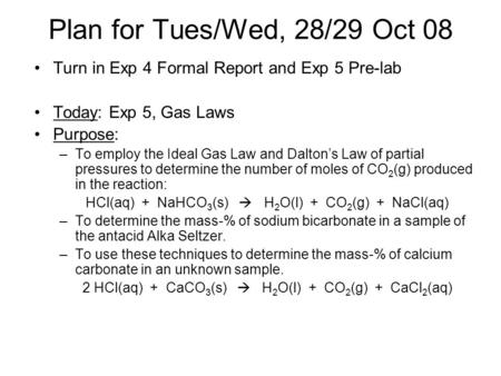 Plan for Tues/Wed, 28/29 Oct 08 Turn in Exp 4 Formal Report and Exp 5 Pre-lab Today: Exp 5, Gas Laws Purpose: –To employ the Ideal Gas Law and Dalton’s.