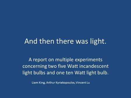 And then there was light. A report on multiple experiments concerning two five Watt incandescent light bulbs and one ten Watt light bulb. Liam King, Arthur.