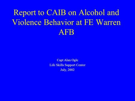 Report to CAIB on Alcohol and Violence Behavior at FE Warren AFB Capt Alan Ogle Life Skills Support Center July, 2002.