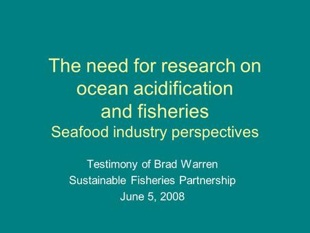 The need for research on ocean acidification and fisheries Seafood industry perspectives Testimony of Brad Warren Sustainable Fisheries Partnership June.