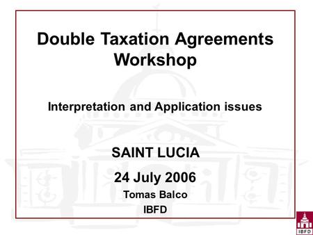 Double Taxation Agreements Workshop Interpretation and Application issues SAINT LUCIA 24 July 2006 Tomas Balco IBFD.