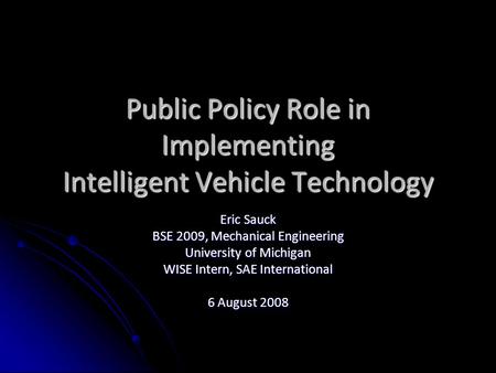 Public Policy Role in Implementing Intelligent Vehicle Technology Eric Sauck BSE 2009, Mechanical Engineering University of Michigan WISE Intern, SAE International.