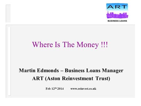 Where Is The Money !!! Martin Edmonds – Business Loans Manager ART (Aston Reinvestment Trust) Feb 12 th 2014 www.reinvest.co.uk.