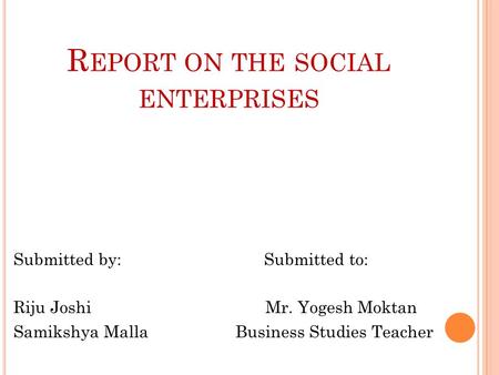 R EPORT ON THE SOCIAL ENTERPRISES Submitted by: Submitted to: Riju Joshi Mr. Yogesh Moktan Samikshya Malla Business Studies Teacher.