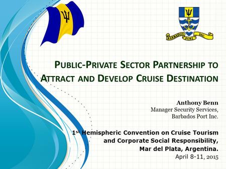 P UBLIC -P RIVATE S ECTOR P ARTNERSHIP TO A TTRACT AND D EVELOP C RUISE D ESTINATION Anthony Benn Manager Security Services, Barbados Port Inc. 1 st Hemispheric.