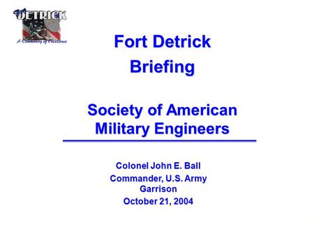 1 Fort Detrick Briefing Society of American Military Engineers Colonel John E. Ball Commander, U.S. Army Garrison October 21, 2004.