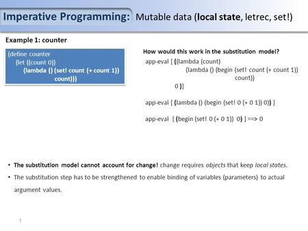 Imperative Programming: Mutable data (local state, letrec, set!) Example 1: counter (define counter (let ((count 0)) (lambda () (set! count (+ count 1))