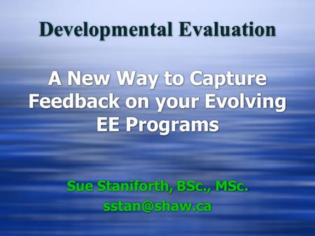 Developmental Evaluation A New Way to Capture Feedback on your Evolving EE Programs Sue Staniforth, BSc., MSc. Sue Staniforth, BSc., MSc.