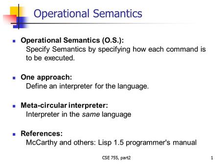 CSE 755, part2 Operational Semantics Operational Semantics (O.S.): Specify Semantics by specifying how each command is to be executed. One approach: Define.