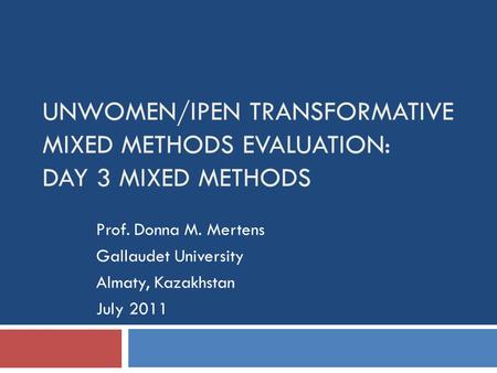 UNWOMEN/IPEN TRANSFORMATIVE MIXED METHODS EVALUATION: DAY 3 MIXED METHODS Prof. Donna M. Mertens Gallaudet University Almaty, Kazakhstan July 2011.