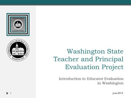 Washington State Teacher and Principal Evaluation Project Introduction to Educator Evaluation in Washington 1 June 2013.