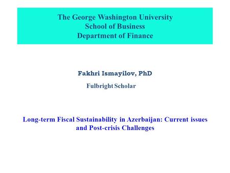 The George Washington University School of Business Department of Finance Fakhri Ismayilov, PhD Long-term Fiscal Sustainability in Azerbaijan: Current.