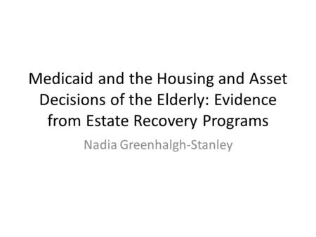 Medicaid and the Housing and Asset Decisions of the Elderly: Evidence from Estate Recovery Programs Nadia Greenhalgh-Stanley.