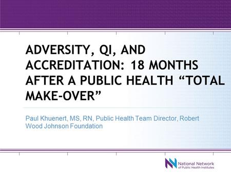 ADVERSITY, QI, AND ACCREDITATION: 18 MONTHS AFTER A PUBLIC HEALTH “TOTAL MAKE-OVER” Paul Khuenert, MS, RN, Public Health Team Director, Robert Wood Johnson.