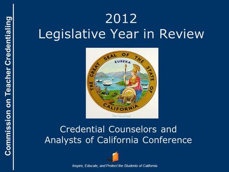 Commission on Teacher Credentialing Inspire, Educate, and Protect the Students of California Commission on Teacher Credentialing 2012 Legislative Year.