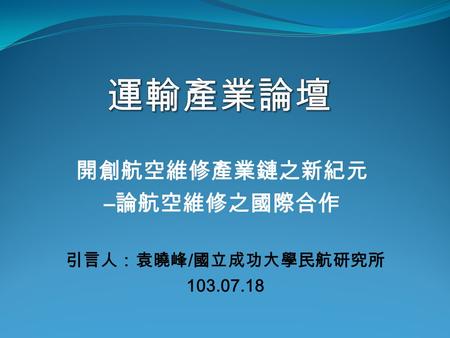 開創航空維修產業鏈之新紀元 – 論航空維修之國際合作 引言人：袁曉峰 / 國立成功大學民航研究所 103.07.18.