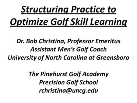 Structuring Practice to Optimize Golf Skill Learning Dr. Bob Christina, Professor Emeritus Assistant Men’s Golf Coach University of North Carolina at Greensboro.