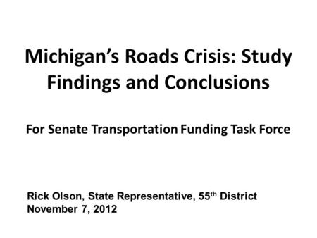 Michigan’s Roads Crisis: Study Findings and Conclusions For Senate Transportation Funding Task Force Rick Olson, State Representative, 55 th District November.