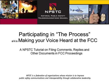 Participating in “The Process” a/k/a Making your Voice Heard at the FCC A NPSTC Tutorial on Filing Comments, Replies and Other Documents in FCC Proceedings.