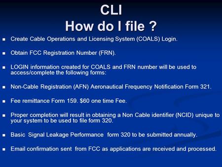 CLI How do I file ? Create Cable Operations and Licensing System (COALS) Login. Obtain FCC Registration Number (FRN). LOGIN information created for COALS.