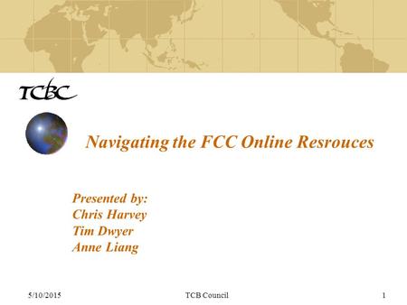 5/10/2015TCB Council1 Navigating the FCC Online Resrouces Presented by: Chris Harvey Tim Dwyer Anne Liang.