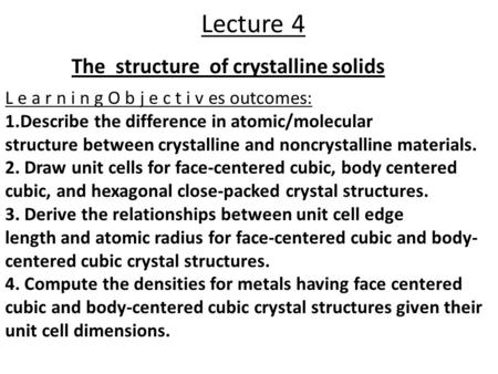 Lecture 4 The structure of crystalline solids L e a r n i n g O b j e c t i v es outcomes: 1.Describe the difference in atomic/molecular structure between.