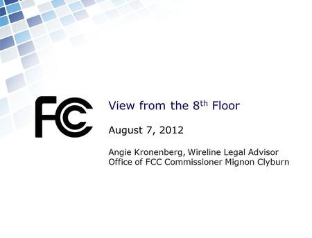 View from the 8 th Floor August 7, 2012 Angie Kronenberg, Wireline Legal Advisor Office of FCC Commissioner Mignon Clyburn.