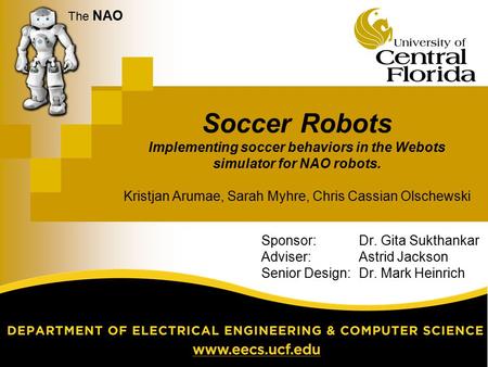 The NAO Soccer Robots Implementing soccer behaviors in the Webots simulator for NAO robots. Kristjan Arumae, Sarah Myhre, Chris Cassian Olschewski Sponsor: