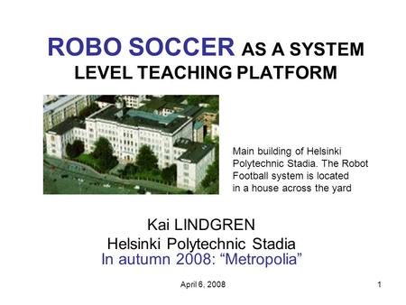 April 6, 20081 ROBO SOCCER AS A SYSTEM LEVEL TEACHING PLATFORM Kai LINDGREN Helsinki Polytechnic Stadia In autumn 2008: “Metropolia” Main building of Helsinki.