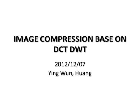 IMAGE COMPRESSION BASE ON DCT DWT 2012/12/07 Ying Wun, Huang 2012/12/07 Ying Wun, Huang.