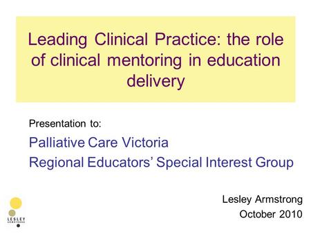 Leading Clinical Practice: the role of clinical mentoring in education delivery Presentation to: Palliative Care Victoria Regional Educators’ Special Interest.