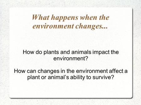 What happens when the environment changes... How do plants and animals impact the environment? How can changes in the environment affect a plant or animal’s.