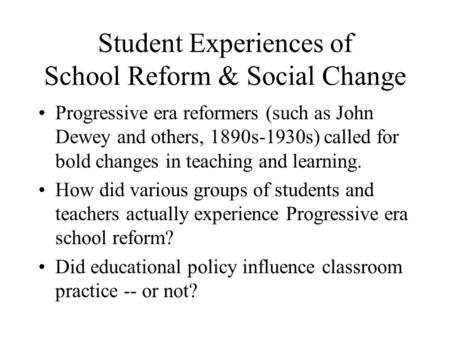 Student Experiences of School Reform & Social Change Progressive era reformers (such as John Dewey and others, 1890s-1930s) called for bold changes in.