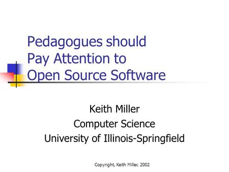 Copyright, Keith Miller, 2002 Pedagogues should Pay Attention to Open Source Software Keith Miller Computer Science University of Illinois-Springfield.