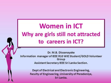 Women in ICT Why are girls still not attracted to careers in ICT? Dr. M.B. Dissanayake Information manager of IEEE R10 WIE Student/GOLD Volunteer Group.