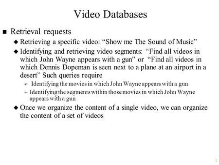 1 Video Databases n Retrieval requests u Retrieving a specific video: “Show me The Sound of Music” u Identifying and retrieving video segments: “Find all.