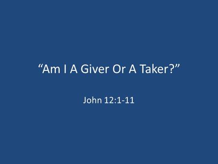 “Am I A Giver Or A Taker?” John 12:1-11. God, “Be A Giver.” Acts 20:35; Luke 6:38 Romans 13:8; Hebrews 13:16 “My father said there were two kinds of people.