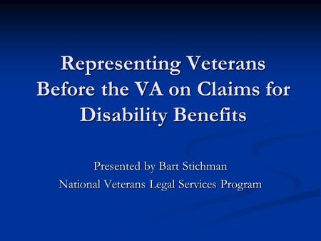 Representing Veterans Before the VA on Claims for Disability Benefits Presented by Bart Stichman National Veterans Legal Services Program.