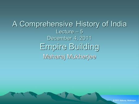 © 2011 Maharaj Mukherjee A Comprehensive History of India Lecture – 5 December 4, 2011 Empire Building Maharaj Mukherjee.