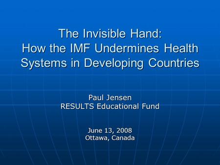 The Invisible Hand: How the IMF Undermines Health Systems in Developing Countries Paul Jensen RESULTS Educational Fund June 13, 2008 Ottawa, Canada.