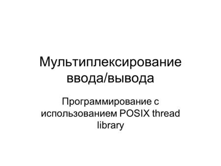 Мультиплексирование ввода/вывода Программирование с использованием POSIX thread library.