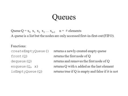 Queues Queue Q = x 0 x 1 x 2 x 3 … x n-1 n = # elements A queue is a list but the nodes are only accessed first-in-first-out (FIFO). Functions: createEmptyQueue()