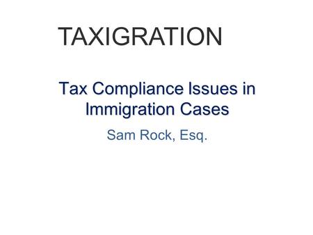 Tax Compliance Issues in Immigration Cases Sam Rock, Esq. TAXIGRATION.