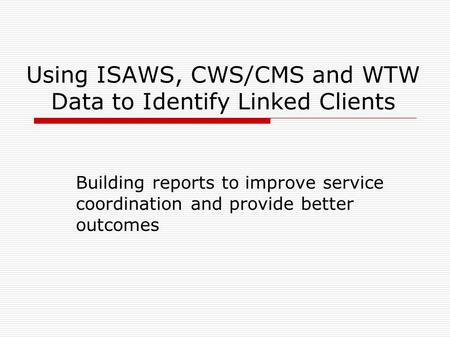 Using ISAWS, CWS/CMS and WTW Data to Identify Linked Clients Building reports to improve service coordination and provide better outcomes.