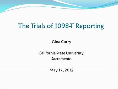 The Trials of 1098-T Reporting Gina Curry California State University, Sacramento May 17, 2012.