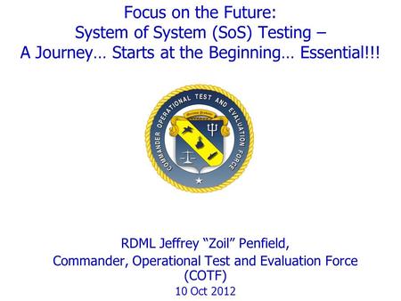 Focus on the Future: System of System (SoS) Testing – A Journey… Starts at the Beginning… Essential!!! RDML Jeffrey “Zoil” Penfield, Commander, Operational.