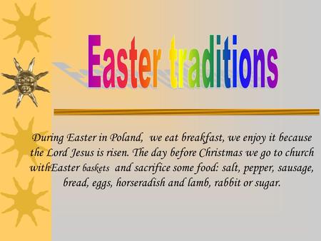 During Easter in Poland, we eat breakfast, we enjoy it because the Lord Jesus is risen. The day before Christmas we go to church withEaster baskets and.