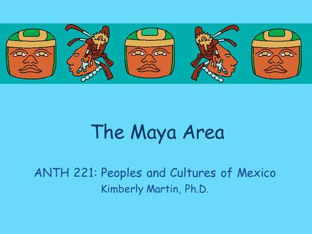 The Maya Area ANTH 221: Peoples and Cultures of Mexico Kimberly Martin, Ph.D.