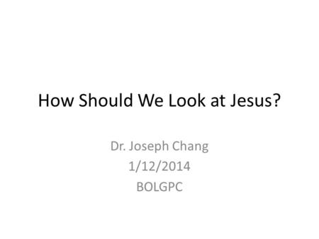 How Should We Look at Jesus? Dr. Joseph Chang 1/12/2014 BOLGPC.