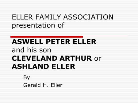 ELLER FAMILY ASSOCIATION presentation of ASWELL PETER ELLER and his son CLEVELAND ARTHUR or ASHLAND ELLER By Gerald H. Eller.